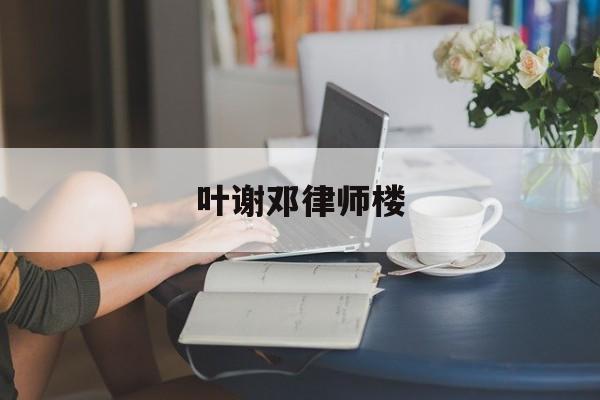 叶谢邓律师楼(叶谢邓律师事务所官网)